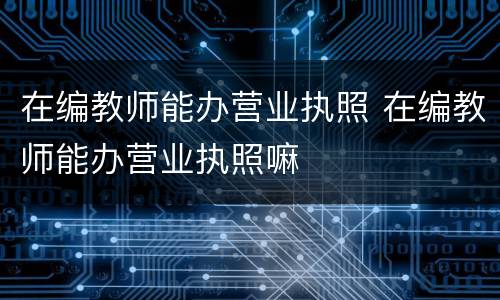 在编教师能办营业执照 在编教师能办营业执照嘛