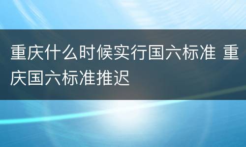 重庆什么时候实行国六标准 重庆国六标准推迟