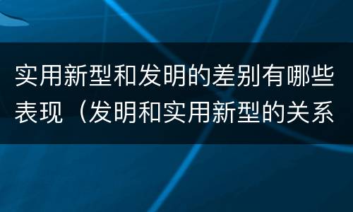 实用新型和发明的差别有哪些表现（发明和实用新型的关系）