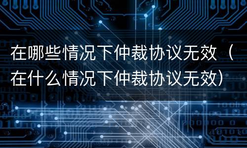 在哪些情况下仲裁协议无效（在什么情况下仲裁协议无效）