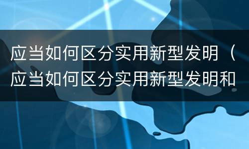 应当如何区分实用新型发明（应当如何区分实用新型发明和新技术）