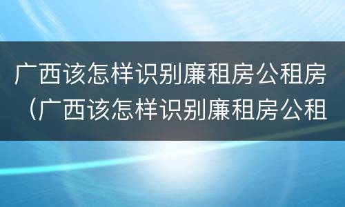 广西该怎样识别廉租房公租房（广西该怎样识别廉租房公租房信息）