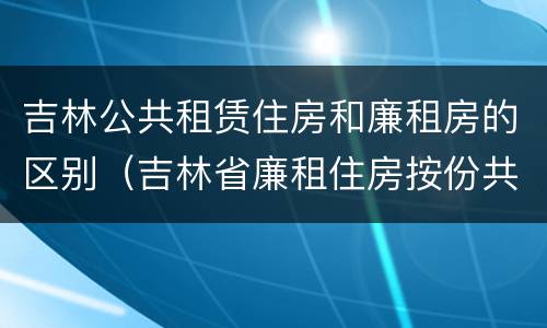 吉林公共租赁住房和廉租房的区别（吉林省廉租住房按份共有产权实施管理办法）