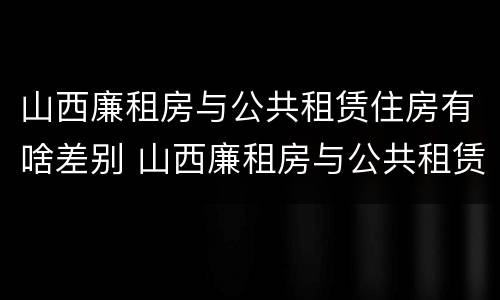 山西廉租房与公共租赁住房有啥差别 山西廉租房与公共租赁住房有啥差别吗