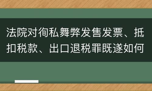 法院对徇私舞弊发售发票、抵扣税款、出口退税罪既遂如何裁判