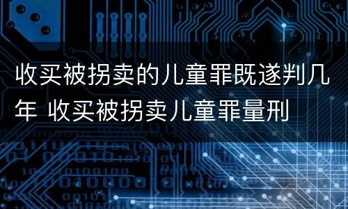 收买被拐卖的儿童罪既遂判几年 收买被拐卖儿童罪量刑
