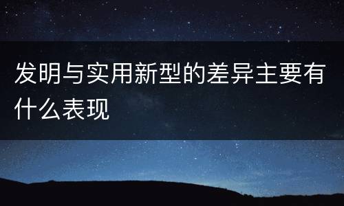 发明与实用新型的差异主要有什么表现