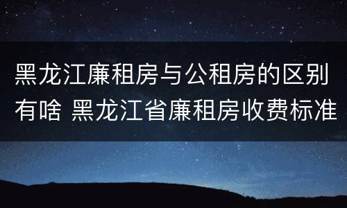 黑龙江廉租房与公租房的区别有啥 黑龙江省廉租房收费标准是多少