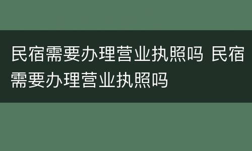 民宿需要办理营业执照吗 民宿需要办理营业执照吗