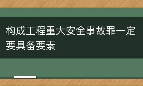 构成工程重大安全事故罪一定要具备要素