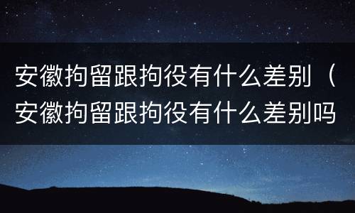安徽拘留跟拘役有什么差别（安徽拘留跟拘役有什么差别吗）