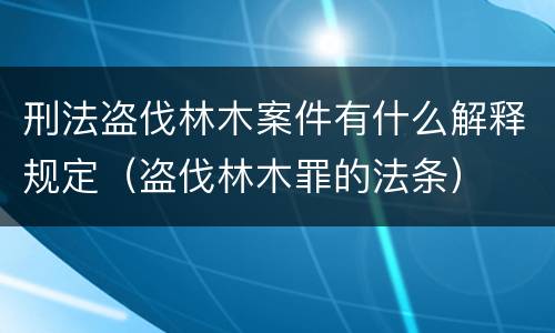 刑法盗伐林木案件有什么解释规定（盗伐林木罪的法条）