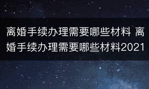 离婚手续办理需要哪些材料 离婚手续办理需要哪些材料2021
