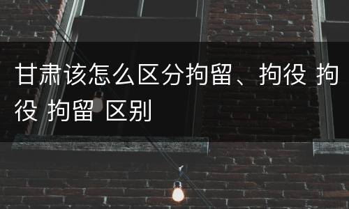 甘肃该怎么区分拘留、拘役 拘役 拘留 区别