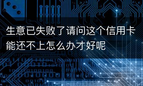 生意已失败了请问这个信用卡能还不上怎么办才好呢
