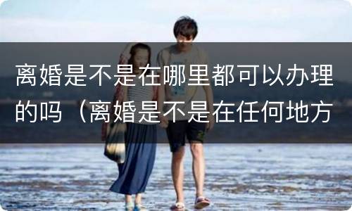离婚是不是在哪里都可以办理的吗（离婚是不是在任何地方都可以办理）