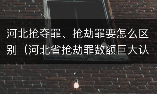 河北抢夺罪、抢劫罪要怎么区别（河北省抢劫罪数额巨大认定标准）