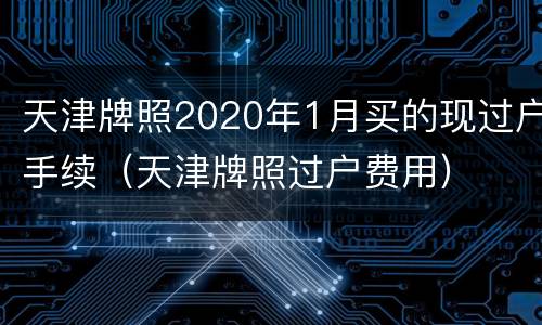 天津牌照2020年1月买的现过户手续（天津牌照过户费用）