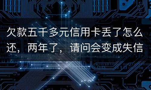 欠款五千多元信用卡丢了怎么还，两年了，请问会变成失信人员吗