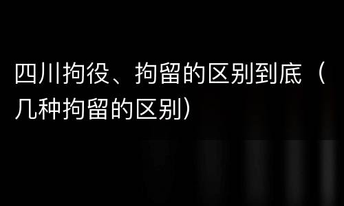 四川拘役、拘留的区别到底（几种拘留的区别）