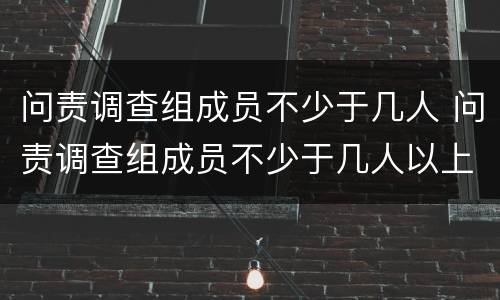 问责调查组成员不少于几人 问责调查组成员不少于几人以上
