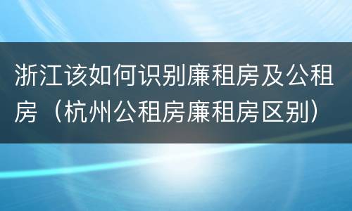 浙江该如何识别廉租房及公租房（杭州公租房廉租房区别）