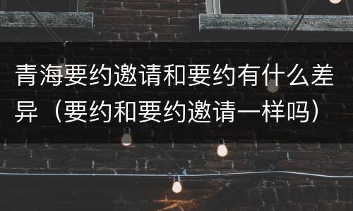 青海要约邀请和要约有什么差异（要约和要约邀请一样吗）