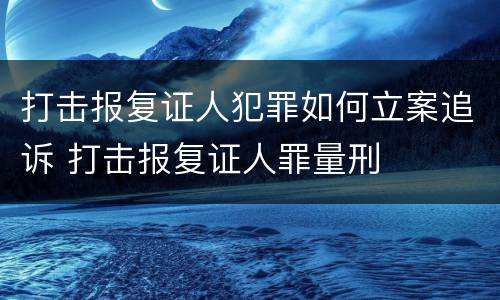 打击报复证人犯罪如何立案追诉 打击报复证人罪量刑