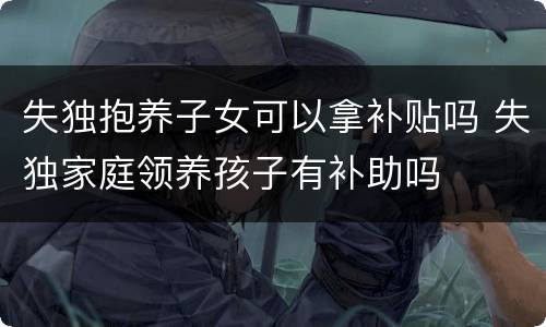 失独抱养子女可以拿补贴吗 失独家庭领养孩子有补助吗