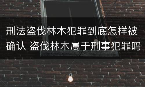 刑法盗伐林木犯罪到底怎样被确认 盗伐林木属于刑事犯罪吗