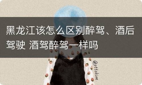 黑龙江该怎么区别醉驾、酒后驾驶 酒驾醉驾一样吗