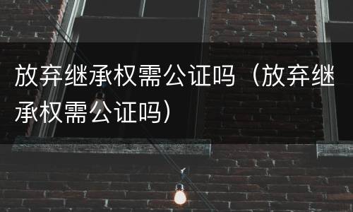 放弃继承权需公证吗（放弃继承权需公证吗）