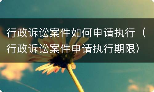 行政诉讼案件如何申请执行（行政诉讼案件申请执行期限）