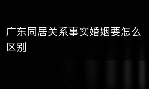 广东同居关系事实婚姻要怎么区别