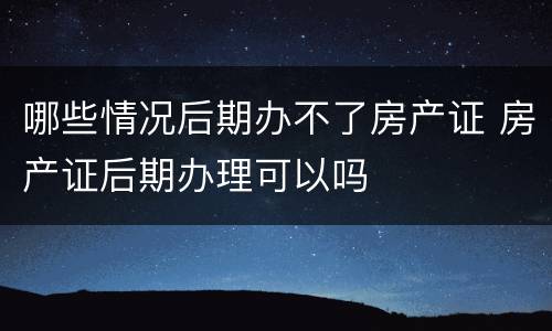 哪些情况后期办不了房产证 房产证后期办理可以吗