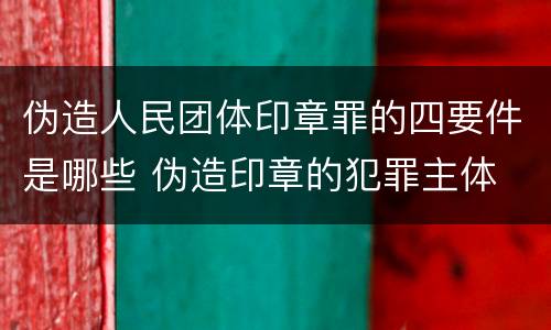 伪造人民团体印章罪的四要件是哪些 伪造印章的犯罪主体