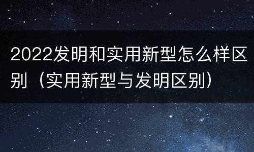 2022发明和实用新型怎么样区别（实用新型与发明区别）