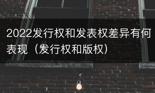 2022发行权和发表权差异有何表现（发行权和版权）