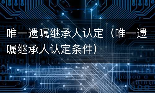 唯一遗嘱继承人认定（唯一遗嘱继承人认定条件）
