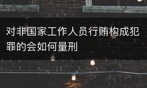 对非国家工作人员行贿构成犯罪的会如何量刑