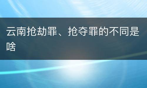 云南抢劫罪、抢夺罪的不同是啥