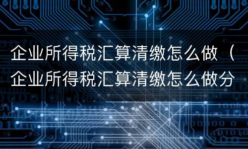 企业所得税汇算清缴怎么做（企业所得税汇算清缴怎么做分录）
