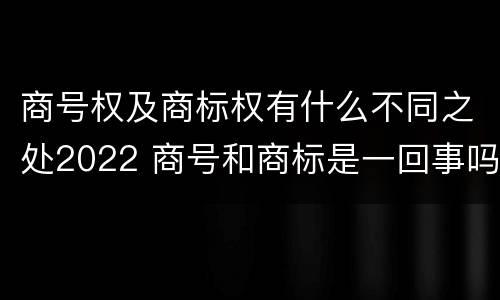 商号权及商标权有什么不同之处2022 商号和商标是一回事吗