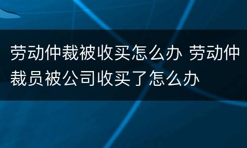 劳动仲裁被收买怎么办 劳动仲裁员被公司收买了怎么办