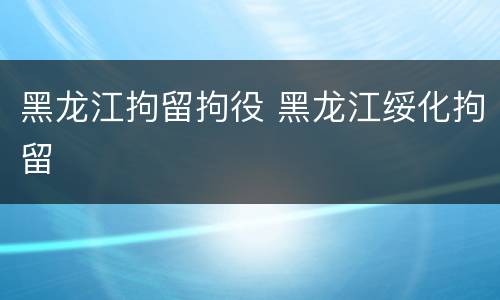 黑龙江拘留拘役 黑龙江绥化拘留