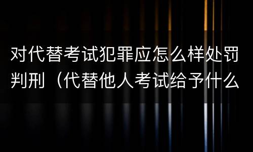 对代替考试犯罪应怎么样处罚判刑（代替他人考试给予什么处分）