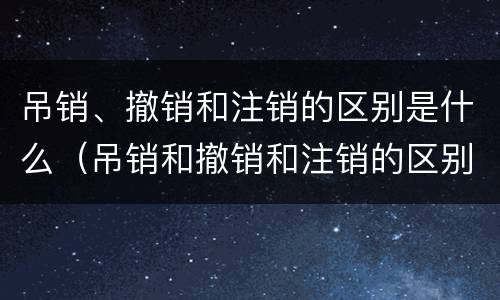 吊销、撤销和注销的区别是什么（吊销和撤销和注销的区别）