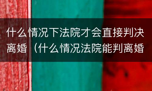 什么情况下法院才会直接判决离婚（什么情况法院能判离婚）
