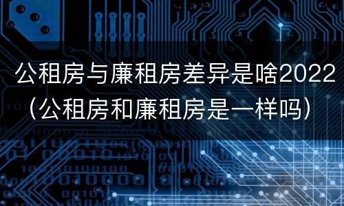 公租房与廉租房差异是啥2022（公租房和廉租房是一样吗）