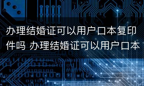 办理结婚证可以用户口本复印件吗 办理结婚证可以用户口本复印件吗?